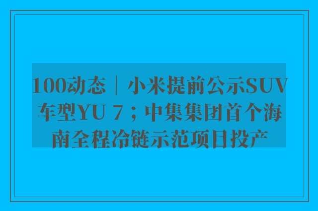 100动态｜小米提前公示SUV车型YU 7；中集集团首个海南全程冷链示范项目投产